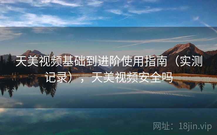 天美视频基础到进阶使用指南（实测记录），天美视频安全吗