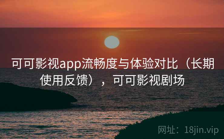 可可影视app流畅度与体验对比（长期使用反馈），可可影视剧场