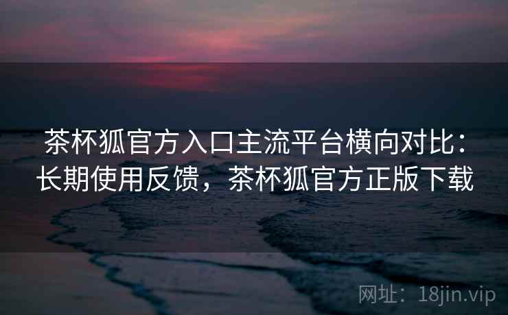 茶杯狐官方入口主流平台横向对比:长期使用反馈,茶杯狐官方正版下载 茶杯狐官方入口主流平台横向对比:长期使用反馈,茶杯狐官方正版下载