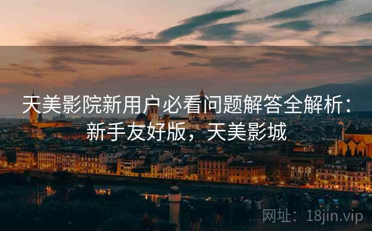 天美影院新用户必看问题解答全解析：新手友好版，天美影城