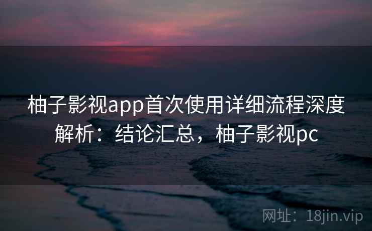 柚子影视app首次使用详细流程深度解析：结论汇总，柚子影视pc
