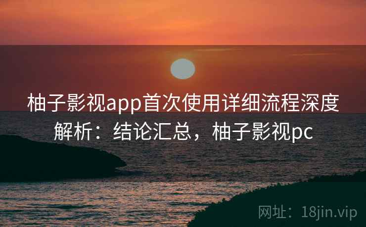 柚子影视app首次使用详细流程深度解析：结论汇总，柚子影视pc