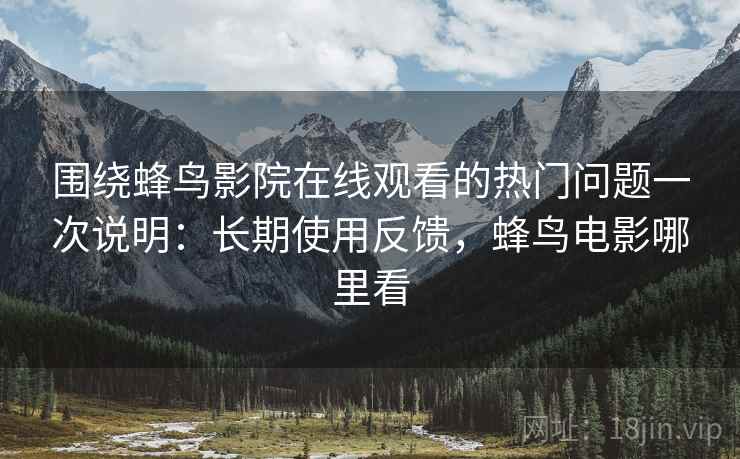 围绕蜂鸟影院在线观看的热门问题一次说明：长期使用反馈，蜂鸟电影哪里看