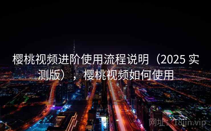樱桃视频进阶使用流程说明(2025 实测版),樱桃视频如何使用 樱桃视频进阶使用流程说明(2025 实测版),樱桃视频如何使用