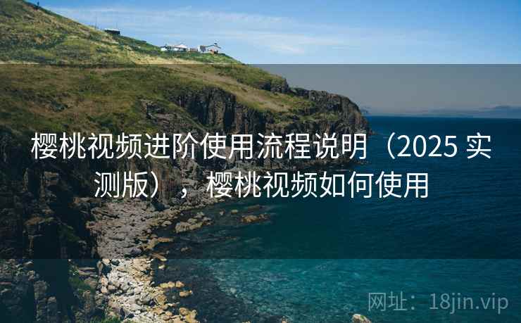 樱桃视频进阶使用流程说明（2025 实测版），樱桃视频如何使用