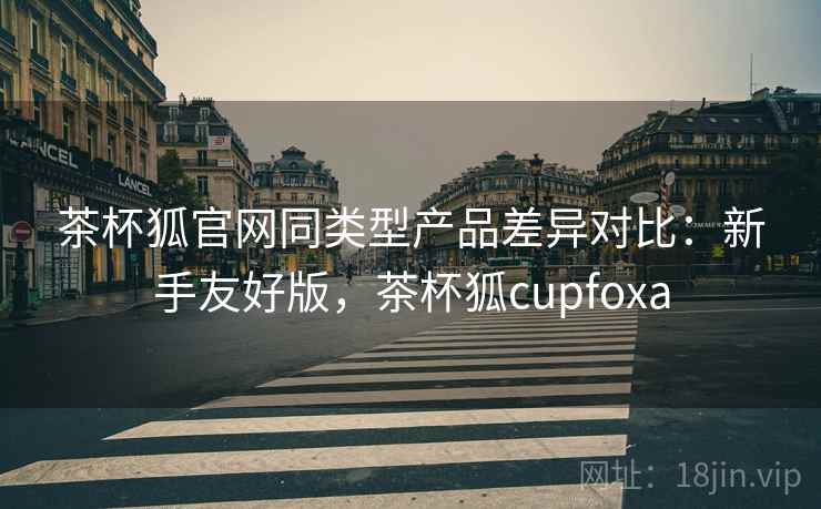 茶杯狐官网同类型产品差异对比：新手友好版，茶杯狐cupfoxa