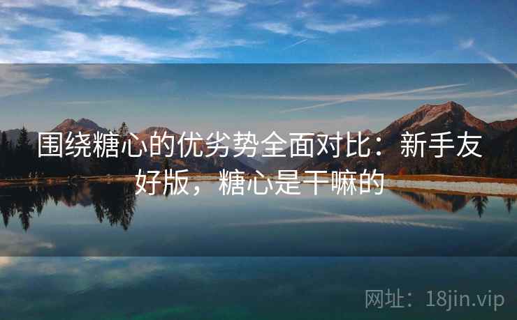 围绕糖心的优劣势全面对比：新手友好版，糖心是干嘛的