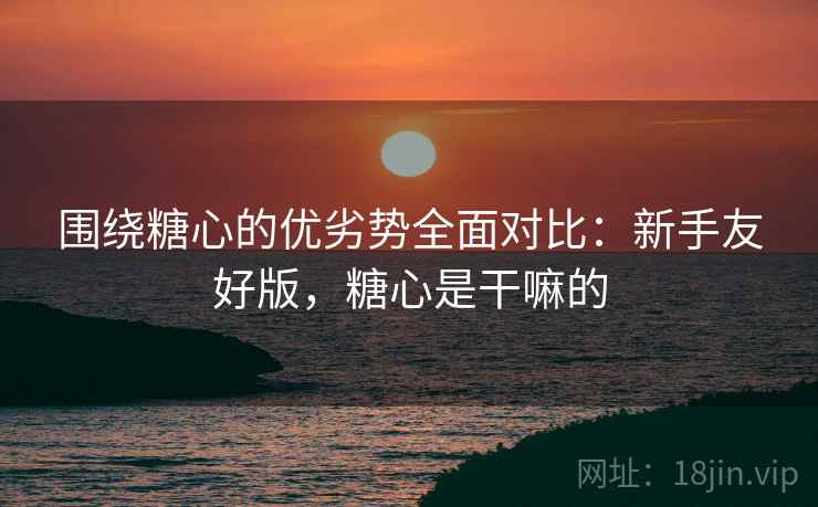 围绕糖心的优劣势全面对比:新手友好版,糖心是干嘛的 围绕糖心的优劣势全面对比:新手友好版,糖心是干嘛的