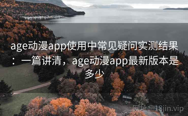 age动漫app使用中常见疑问实测结果：一篇讲清，age动漫app最新版本是多少