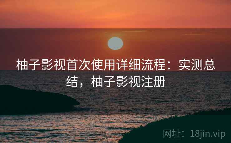柚子影视首次使用详细流程：实测总结，柚子影视注册