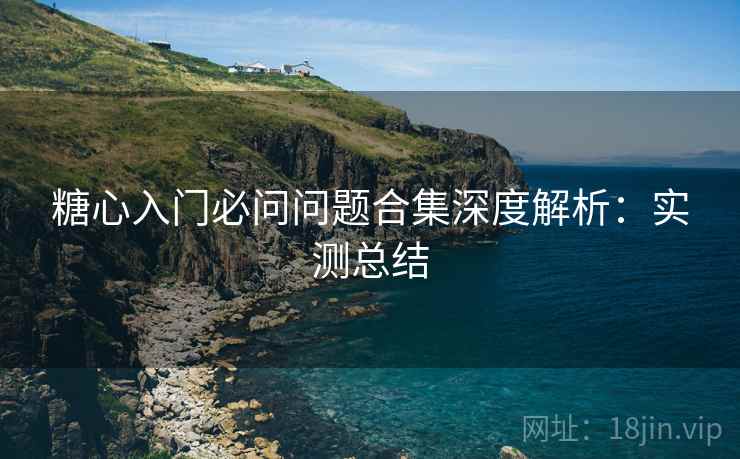 糖心入门必问问题合集深度解析:实测总结 糖心入门必问问题合集深度解析:实测总结