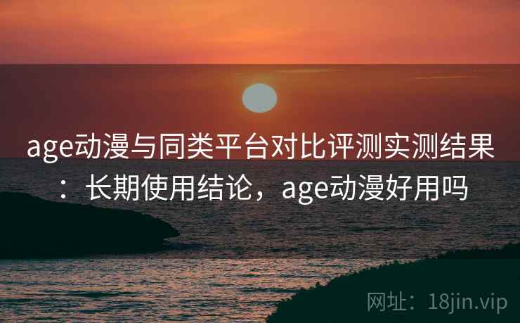 age动漫与同类平台对比评测实测结果：长期使用结论，age动漫好用吗
