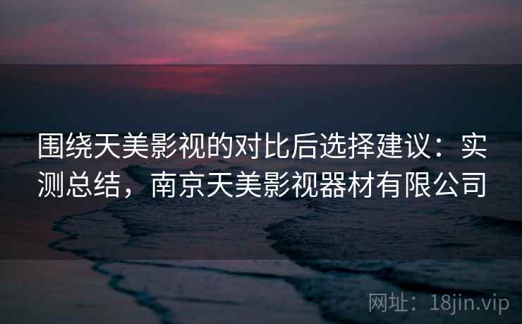 围绕天美影视的对比后选择建议：实测总结，南京天美影视器材有限公司