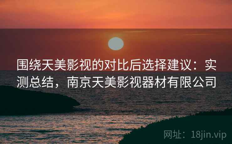 围绕天美影视的对比后选择建议：实测总结，南京天美影视器材有限公司