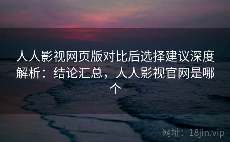 人人影视网页版对比后选择建议深度解析：结论汇总，人人影视官网是哪个