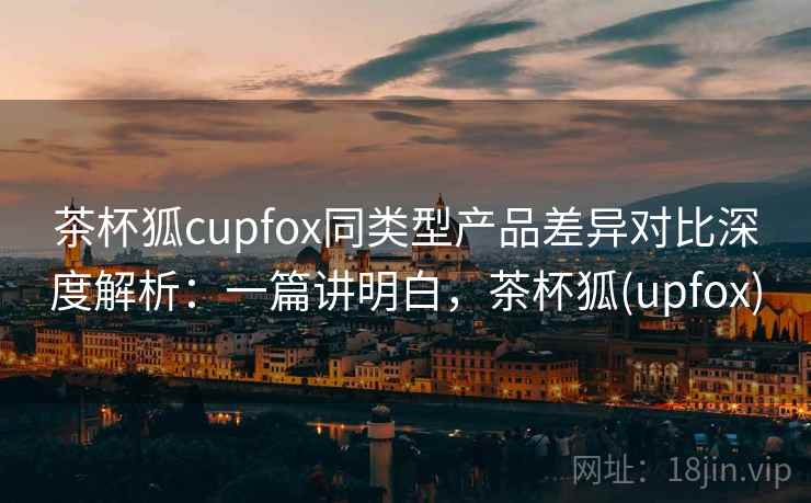 茶杯狐cupfox同类型产品差异对比深度解析:一篇讲明白,茶杯狐(upfox) 茶杯狐cupfox同类型产品差异对比深度解析:一篇讲明白,茶杯狐(upfox)