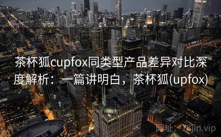 茶杯狐cupfox同类型产品差异对比深度解析：一篇讲明白，茶杯狐(upfox)