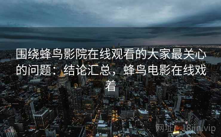 围绕蜂鸟影院在线观看的大家最关心的问题：结论汇总，蜂鸟电影在线戏着