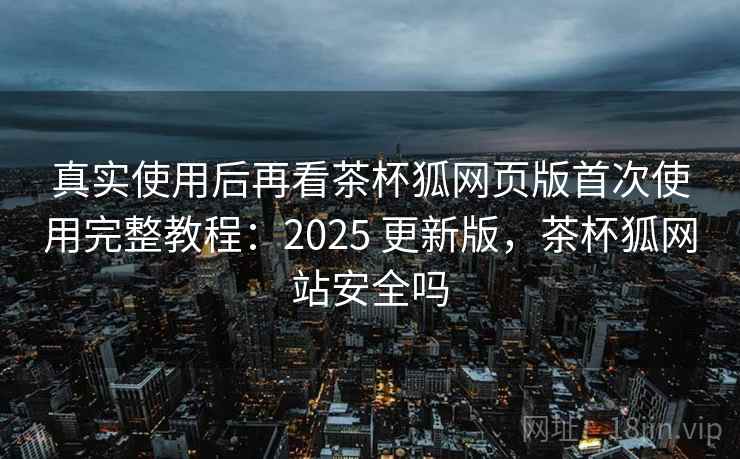 真实使用后再看茶杯狐网页版首次使用完整教程：2025 更新版，茶杯狐网站安全吗