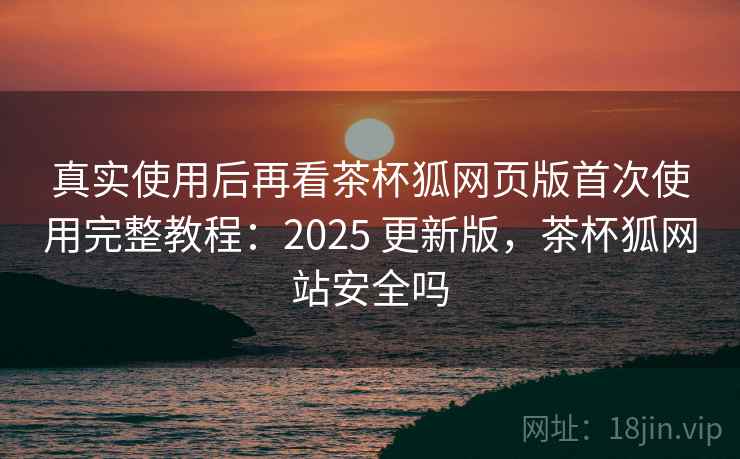 真实使用后再看茶杯狐网页版首次使用完整教程:2025 更新版,茶杯狐网站安全吗 真实使用后再看茶杯狐网页版首次使用完整教程:2025 更新版,茶杯狐网站安全吗
