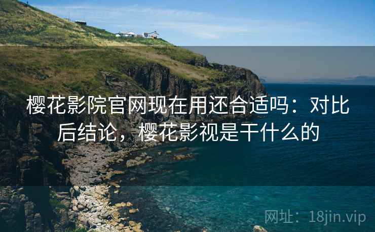 樱花影院官网现在用还合适吗：对比后结论，樱花影视是干什么的