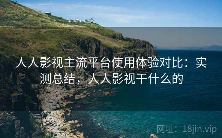 人人影视主流平台使用体验对比：实测总结，人人影视干什么的