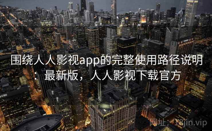 围绕人人影视app的完整使用路径说明：最新版，人人影视下载官方