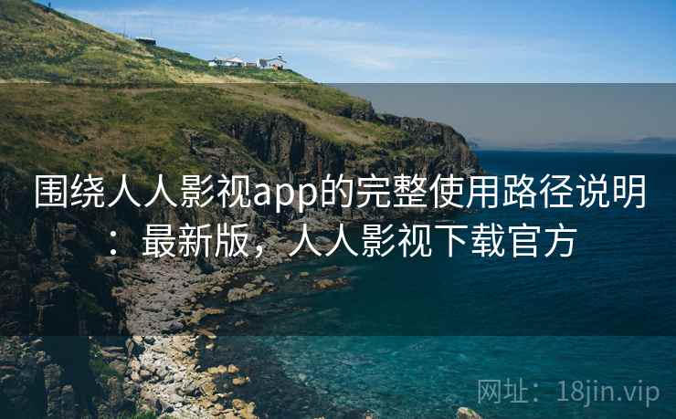 围绕人人影视app的完整使用路径说明：最新版，人人影视下载官方