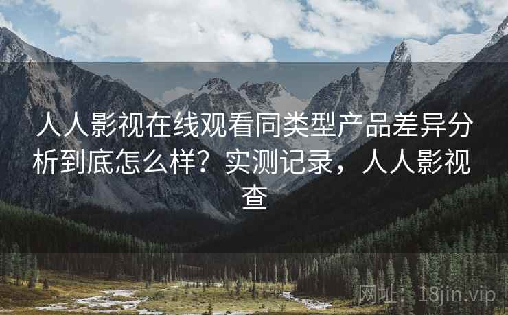 人人影视在线观看同类型产品差异分析到底怎么样？实测记录，人人影视 查