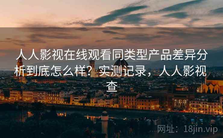 人人影视在线观看同类型产品差异分析到底怎么样？实测记录，人人影视 查