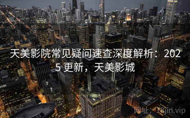 天美影院常见疑问速查深度解析:2025 更新,天美影城 天美影院常见疑问速查深度解析:2025 更新,天美影城