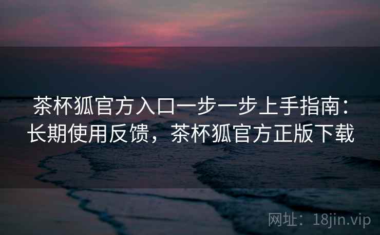 茶杯狐官方入口一步一步上手指南：长期使用反馈，茶杯狐官方正版下载