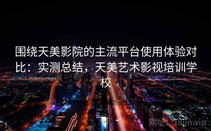 围绕天美影院的主流平台使用体验对比：实测总结，天美艺术影视培训学校