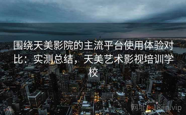 围绕天美影院的主流平台使用体验对比：实测总结，天美艺术影视培训学校