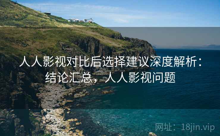 人人影视对比后选择建议深度解析：结论汇总，人人影视问题