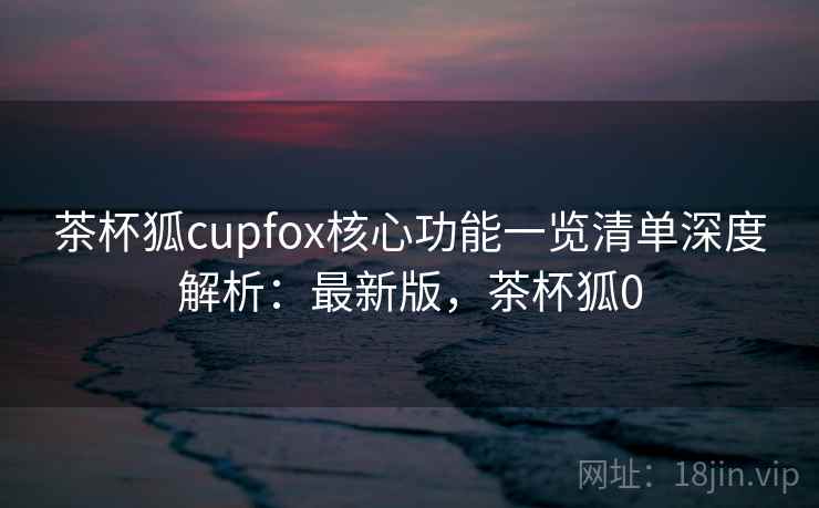 茶杯狐cupfox核心功能一览清单深度解析：最新版，茶杯狐0