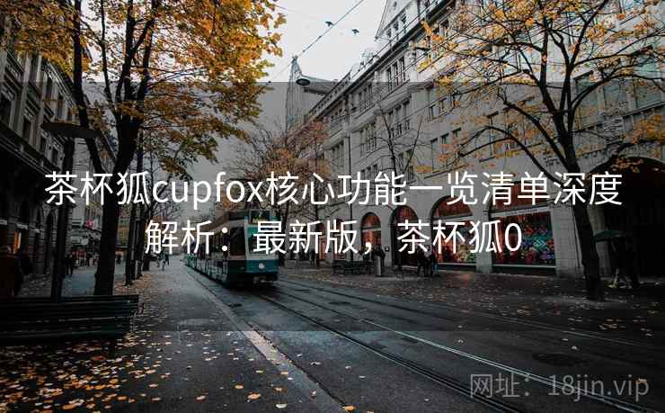 茶杯狐cupfox核心功能一览清单深度解析:最新版,茶杯狐0 茶杯狐cupfox核心功能一览清单深度解析:最新版,茶杯狐0
