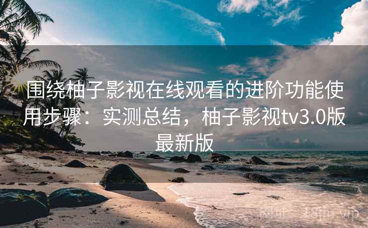 围绕柚子影视在线观看的进阶功能使用步骤：实测总结，柚子影视tv3.0版最新版