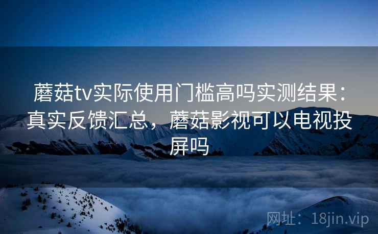 蘑菇tv实际使用门槛高吗实测结果：真实反馈汇总，蘑菇影视可以电视投屏吗