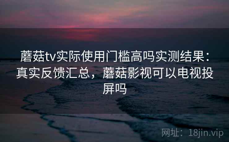 蘑菇tv实际使用门槛高吗实测结果:真实反馈汇总,蘑菇影视可以电视投屏吗 蘑菇tv实际使用门槛高吗实测结果:真实反馈汇总,蘑菇影视可以电视投屏吗